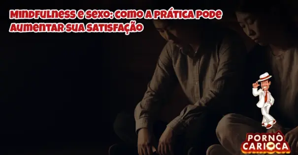 Mindfulness e sexo: como a prática pode aumentar sua satisfação